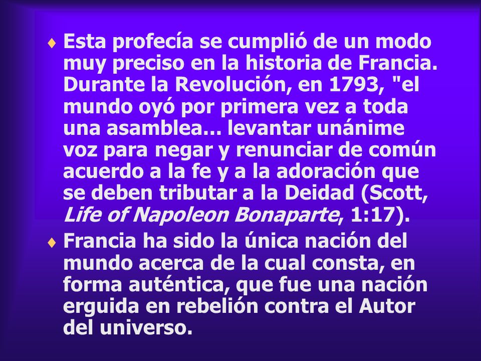 Esta profecía se cumplió de un modo muy preciso en la historia de Francia. Durante la Revolución, en 1793, el mundo oyó por primera vez a toda una asamblea... levantar unánime voz para negar y renunciar de común acuerdo a la fe y a la adoración que se deben tributar a la Deidad (Scott, Life of Napoleon Bonaparte, 1:17).