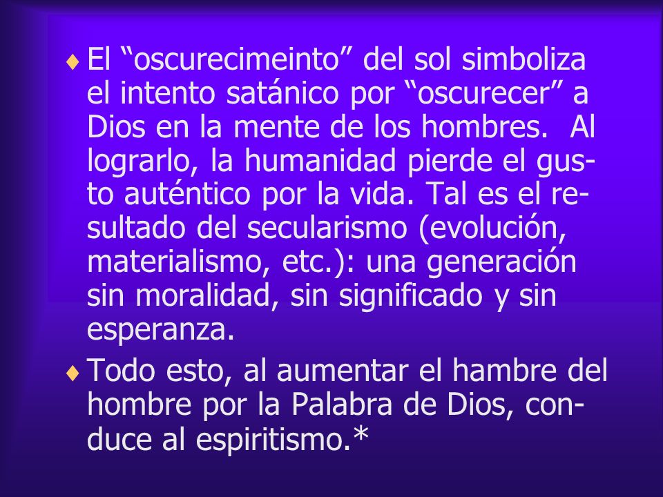 El oscurecimeinto del sol simboliza el intento satánico por oscurecer a Dios en la mente de los hombres. Al lograrlo, la humanidad pierde el gus-to auténtico por la vida. Tal es el re-sultado del secularismo (evolución, materialismo, etc.): una generación sin moralidad, sin significado y sin esperanza.