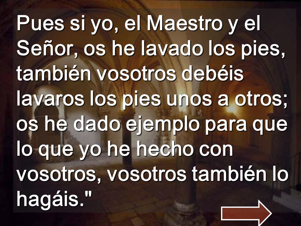Pues si yo, el Maestro y el Señor, os he lavado los pies, también vosotros debéis lavaros los pies unos a otros; os he dado ejemplo para que lo que yo he hecho con vosotros, vosotros también lo hagáis.