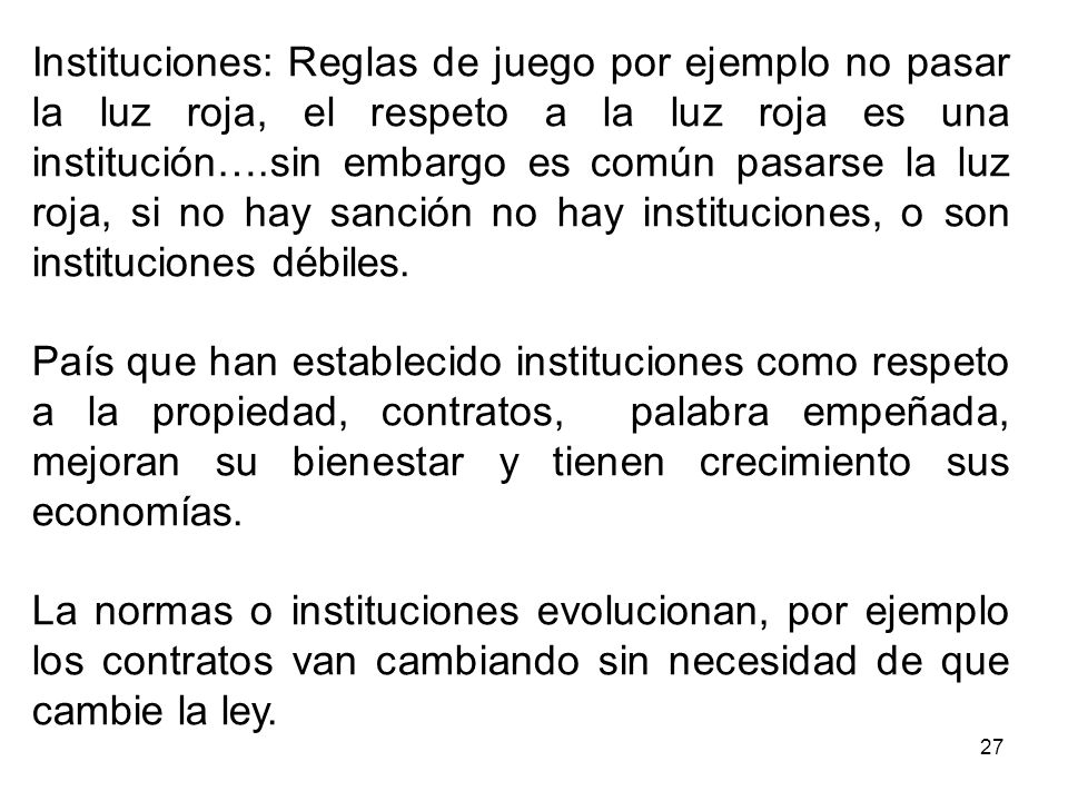 Instituciones: Reglas de juego por ejemplo no pasar la luz roja, el respeto a la luz roja es una institución….sin embargo es común pasarse la luz roja, si no hay sanción no hay instituciones, o son instituciones débiles.