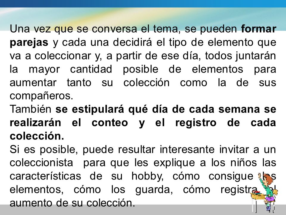 Una vez que se conversa el tema, se pueden formar parejas y cada una decidirá el tipo de elemento que va a coleccionar y, a partir de ese día, todos juntarán la mayor cantidad posible de elementos para aumentar tanto su colección como la de sus compañeros.