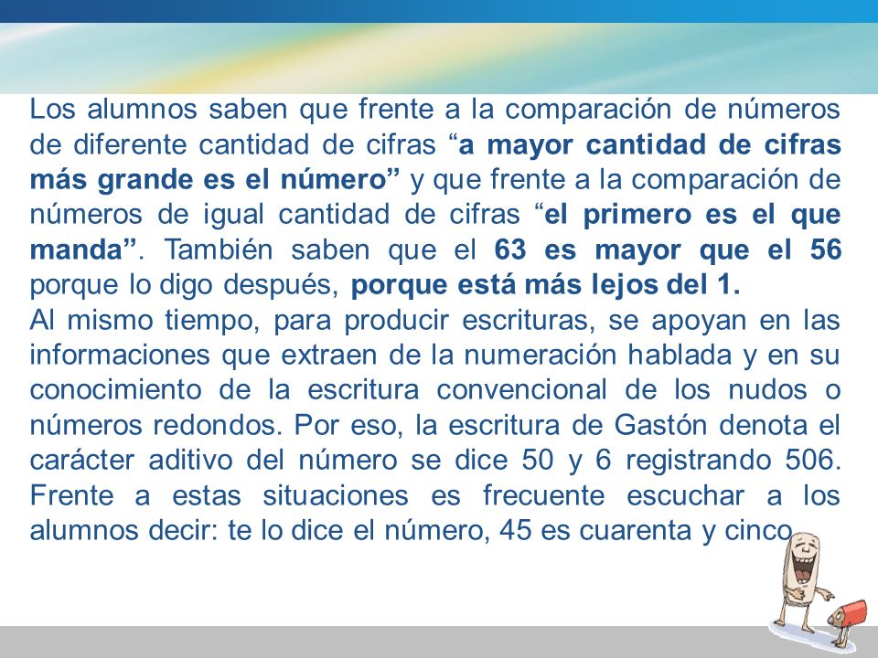 Los alumnos saben que frente a la comparación de números de diferente cantidad de cifras a mayor cantidad de cifras más grande es el número y que frente a la comparación de números de igual cantidad de cifras el primero es el que manda . También saben que el 63 es mayor que el 56 porque lo digo después, porque está más lejos del 1.