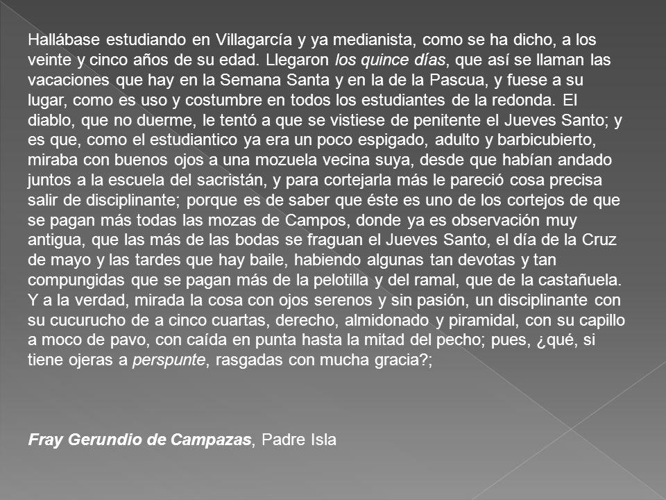 Hallábase estudiando en Villagarcía y ya medianista, como se ha dicho, a los veinte y cinco años de su edad. Llegaron los quince días, que así se llaman las vacaciones que hay en la Semana Santa y en la de la Pascua, y fuese a su lugar, como es uso y costumbre en todos los estudiantes de la redonda. El diablo, que no duerme, le tentó a que se vistiese de penitente el Jueves Santo; y es que, como el estudiantico ya era un poco espigado, adulto y barbicubierto, miraba con buenos ojos a una mozuela vecina suya, desde que habían andado juntos a la escuela del sacristán, y para cortejarla más le pareció cosa precisa salir de disciplinante; porque es de saber que éste es uno de los cortejos de que se pagan más todas las mozas de Campos, donde ya es observación muy antigua, que las más de las bodas se fraguan el Jueves Santo, el día de la Cruz de mayo y las tardes que hay baile, habiendo algunas tan devotas y tan compungidas que se pagan más de la pelotilla y del ramal, que de la castañuela. Y a la verdad, mirada la cosa con ojos serenos y sin pasión, un disciplinante con su cucurucho de a cinco cuartas, derecho, almidonado y piramidal, con su capillo a moco de pavo, con caída en punta hasta la mitad del pecho; pues, ¿qué, si tiene ojeras a perspunte, rasgadas con mucha gracia ;