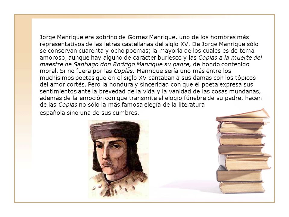 Jorge Manrique era sobrino de Gómez Manrique, uno de los hombres más representativos de las letras castellanas del siglo XV. De Jorge Manrique sólo se conservan cuarenta y ocho poemas; la mayoría de los cuales es de tema amoroso, aunque hay alguno de carácter burlesco y las Coplas a la muerte del maestre de Santiago don Rodrigo Manrique su padre, de hondo contenido moral. Si no fuera por las Coplas, Manrique sería uno más entre los muchísimos poetas que en el siglo XV cantaban a sus damas con los tópicos del amor cortés. Pero la hondura y sinceridad con que el poeta expresa sus sentimientos ante la brevedad de la vida y la vanidad de las cosas mundanas, además de la emoción con que transmite el elogio fúnebre de su padre, hacen de las Coplas no sólo la más famosa elegía de la literatura