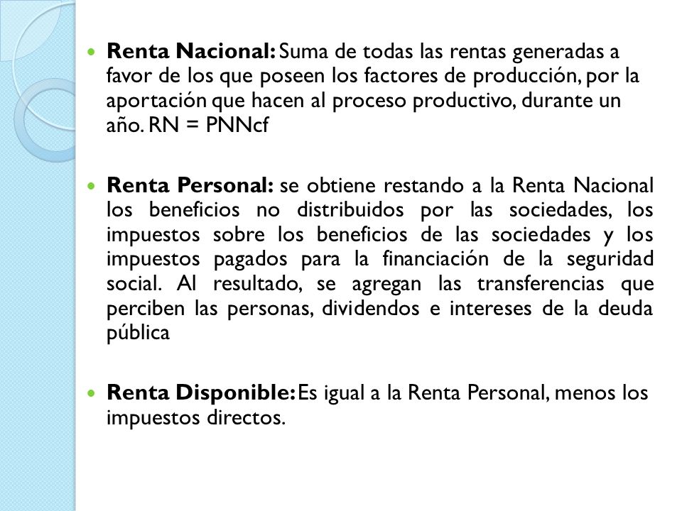 Renta Nacional: Suma de todas las rentas generadas a favor de los que poseen los factores de producción, por la aportación que hacen al proceso productivo, durante un año. RN = PNNcf