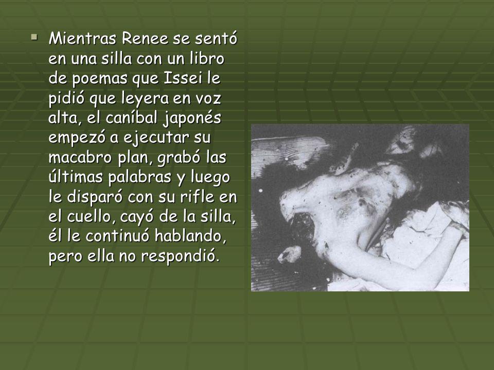 Mientras Renee se sentó en una silla con un libro de poemas que Issei le pidió que leyera en voz alta, el caníbal japonés empezó a ejecutar su macabro plan, grabó las últimas palabras y luego le disparó con su rifle en el cuello, cayó de la silla, él le continuó hablando, pero ella no respondió.