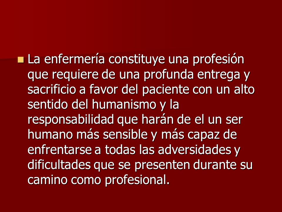 La enfermería constituye una profesión que requiere de una profunda entrega y sacrificio a favor del paciente con un alto sentido del humanismo y la responsabilidad que harán de el un ser humano más sensible y más capaz de enfrentarse a todas las adversidades y dificultades que se presenten durante su camino como profesional.