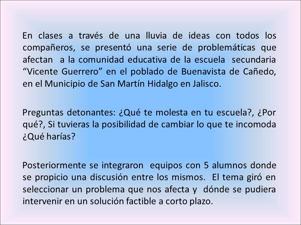 En clases a través de una lluvia de ideas con todos los compañeros, se presentó una serie de problemáticas que afectan a la comunidad educativa de la escuela secundaria Vicente Guerrero en el poblado de Buenavista de Cañedo, en el Municipio de San Martín Hidalgo en Jalisco.