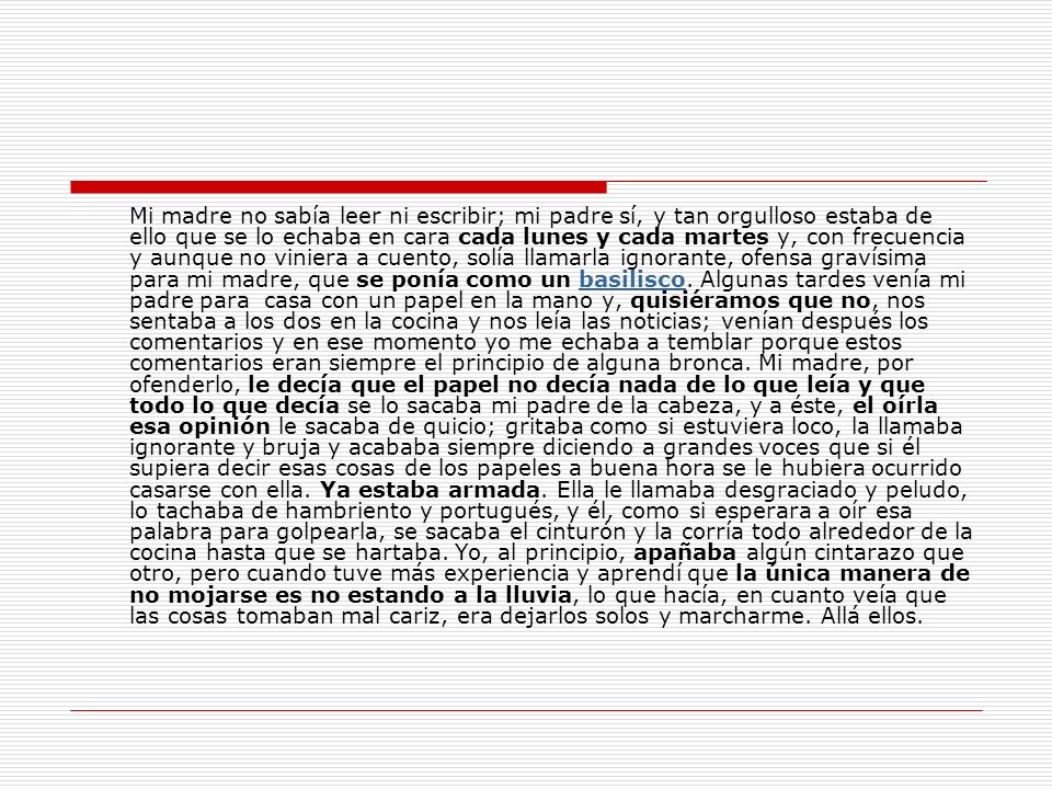 Mi madre no sabía leer ni escribir; mi padre sí, y tan orgulloso estaba de ello que se lo echaba en cara cada lunes y cada martes y, con frecuencia y aunque no viniera a cuento, solía llamarla ignorante, ofensa gravísima para mi madre, que se ponía como un basilisco.