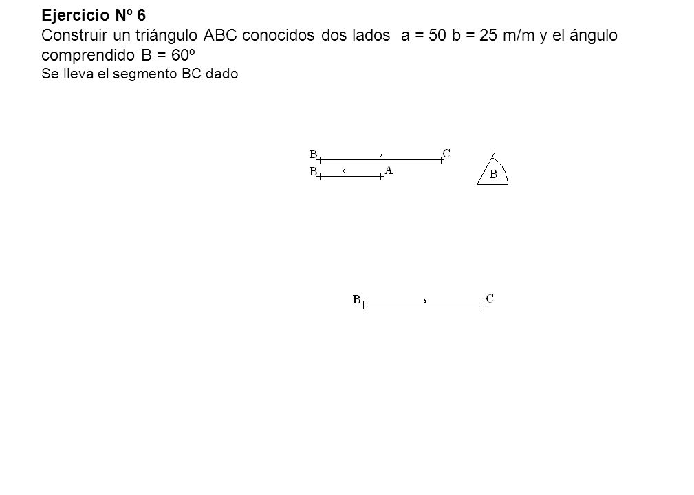 Ejercicio Nº 6 Construir un triángulo ABC conocidos dos lados a = 50 b = 25 m/m y el ángulo comprendido B = 60º Se lleva el segmento BC dado