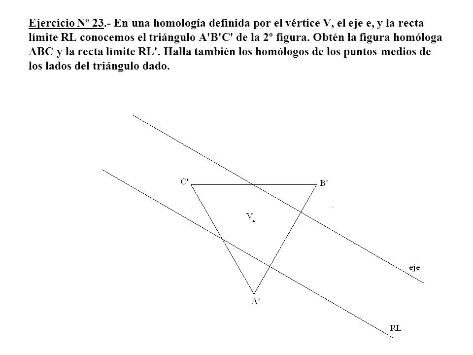 Ejercicio Nº 23.- En una homología definida por el vértice V, el eje e, y la recta límite RL conocemos el triángulo A B C de la 2º figura.