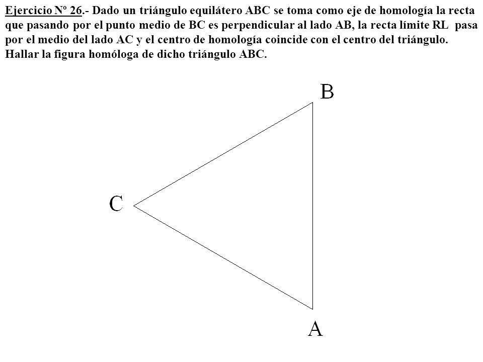 Ejercicio Nº 26.- Dado un triángulo equilátero ABC se toma como eje de homología la recta que pasando por el punto medio de BC es perpendicular al lado AB, la recta límite RL pasa por el medio del lado AC y el centro de homología coincide con el centro del triángulo.
