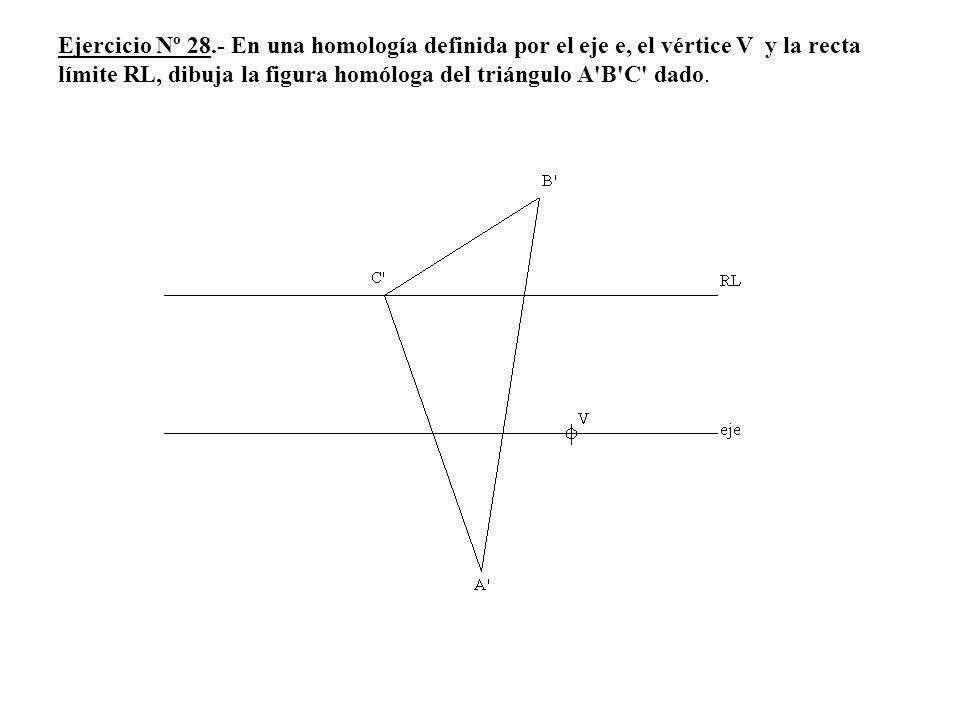 Ejercicio Nº 28.- En una homología definida por el eje e, el vértice V y la recta límite RL, dibuja la figura homóloga del triángulo A B C dado.