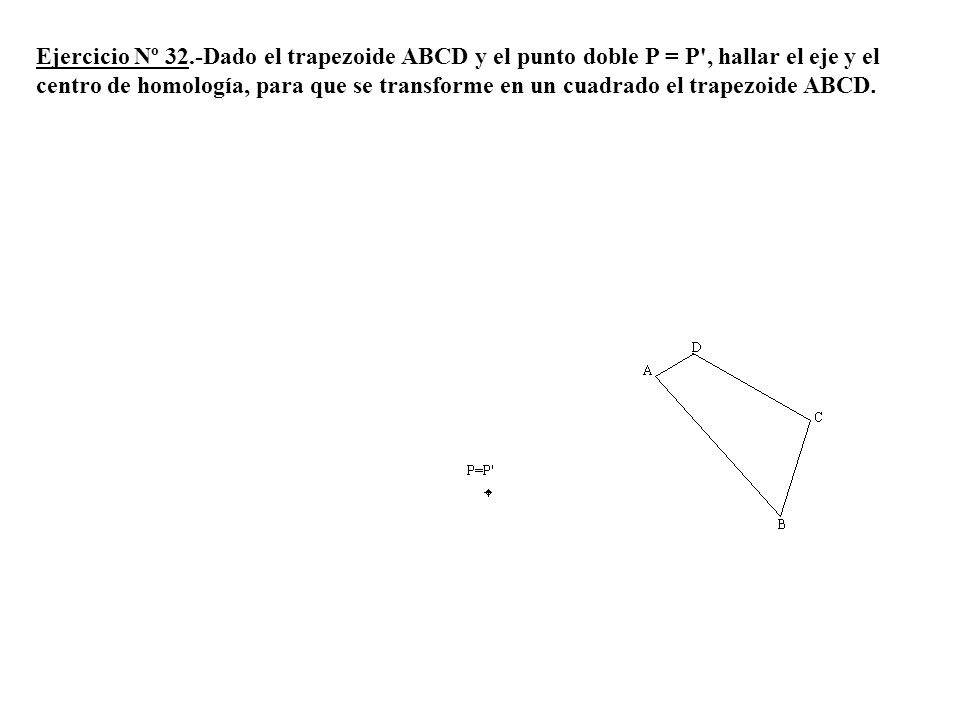 Ejercicio Nº 32.-Dado el trapezoide ABCD y el punto doble P = P , hallar el eje y el centro de homología, para que se transforme en un cuadrado el trapezoide ABCD.