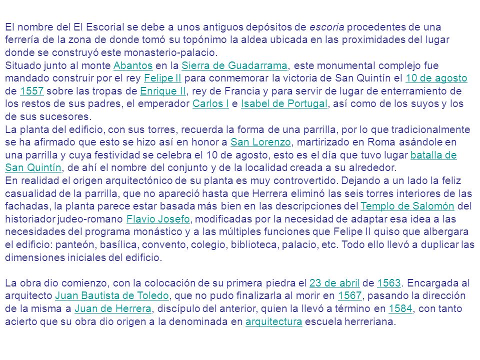 El nombre del El Escorial se debe a unos antiguos depósitos de escoria procedentes de una ferrería de la zona de donde tomó su topónimo la aldea ubicada en las proximidades del lugar donde se construyó este monasterio-palacio.