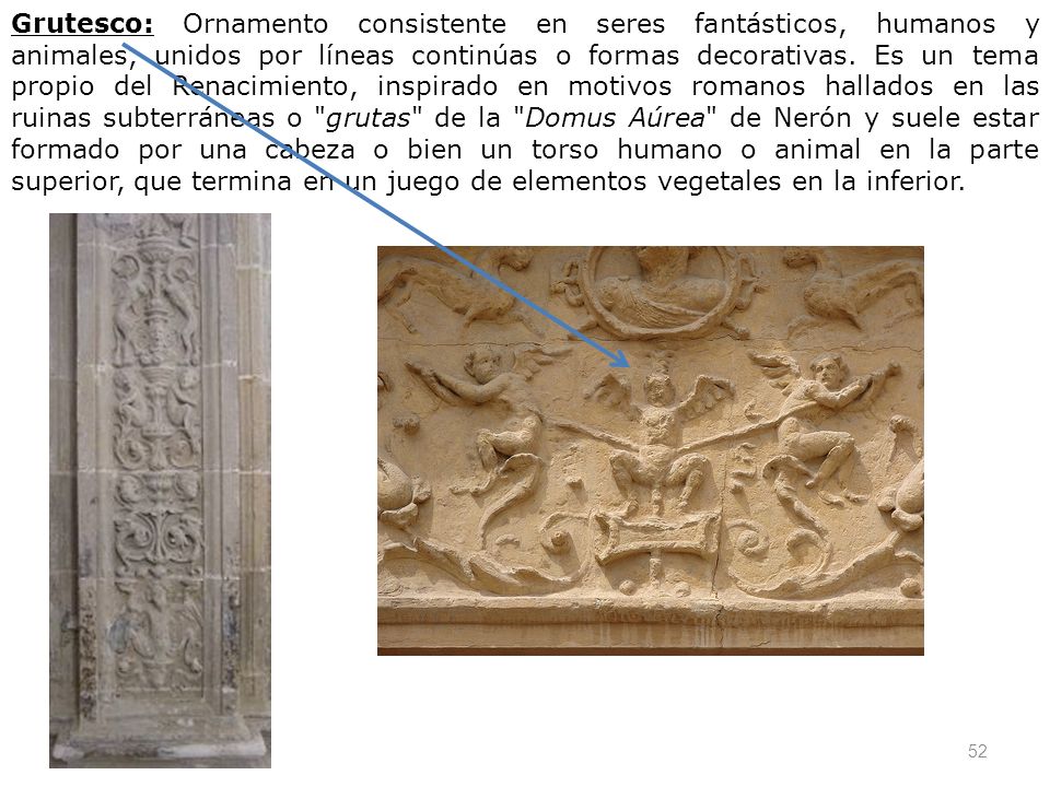 Grutesco: Ornamento consistente en seres fantásticos, humanos y animales, unidos por líneas continúas o formas decorativas.