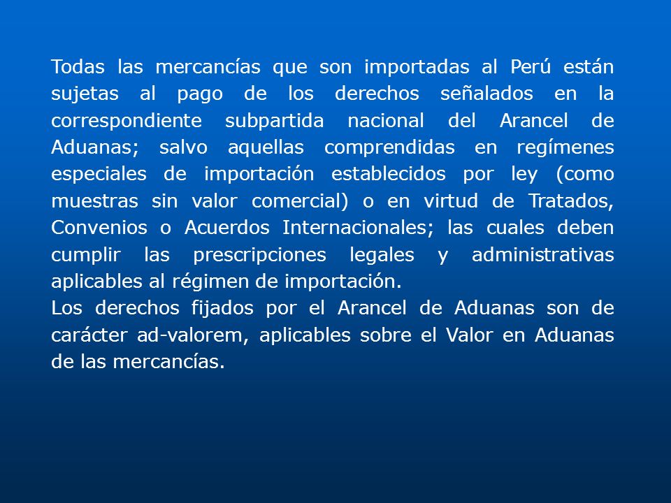 Todas las mercancías que son importadas al Perú están sujetas al pago de los derechos señalados en la correspondiente subpartida nacional del Arancel de Aduanas; salvo aquellas comprendidas en regímenes especiales de importación establecidos por ley (como muestras sin valor comercial) o en virtud de Tratados, Convenios o Acuerdos Internacionales; las cuales deben cumplir las prescripciones legales y administrativas aplicables al régimen de importación.