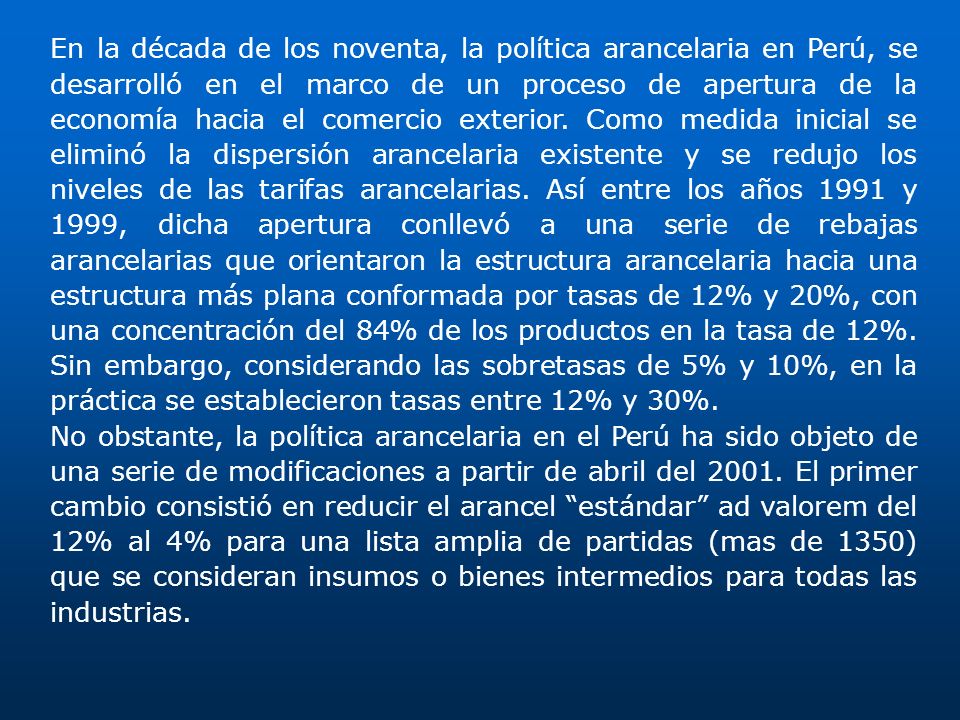 En la década de los noventa, la política arancelaria en Perú, se desarrolló en el marco de un proceso de apertura de la economía hacia el comercio exterior. Como medida inicial se eliminó la dispersión arancelaria existente y se redujo los niveles de las tarifas arancelarias. Así entre los años 1991 y 1999, dicha apertura conllevó a una serie de rebajas arancelarias que orientaron la estructura arancelaria hacia una estructura más plana conformada por tasas de 12% y 20%, con una concentración del 84% de los productos en la tasa de 12%. Sin embargo, considerando las sobretasas de 5% y 10%, en la práctica se establecieron tasas entre 12% y 30%.