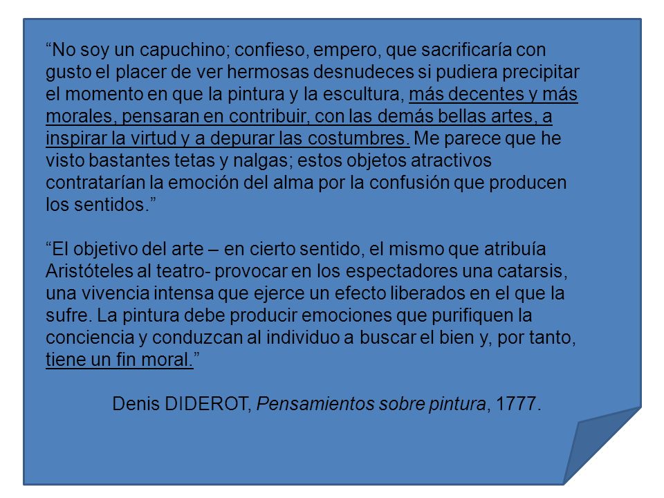 No soy un capuchino; confieso, empero, que sacrificaría con gusto el placer de ver hermosas desnudeces si pudiera precipitar el momento en que la pintura y la escultura, más decentes y más morales, pensaran en contribuir, con las demás bellas artes, a inspirar la virtud y a depurar las costumbres. Me parece que he visto bastantes tetas y nalgas; estos objetos atractivos contratarían la emoción del alma por la confusión que producen los sentidos.