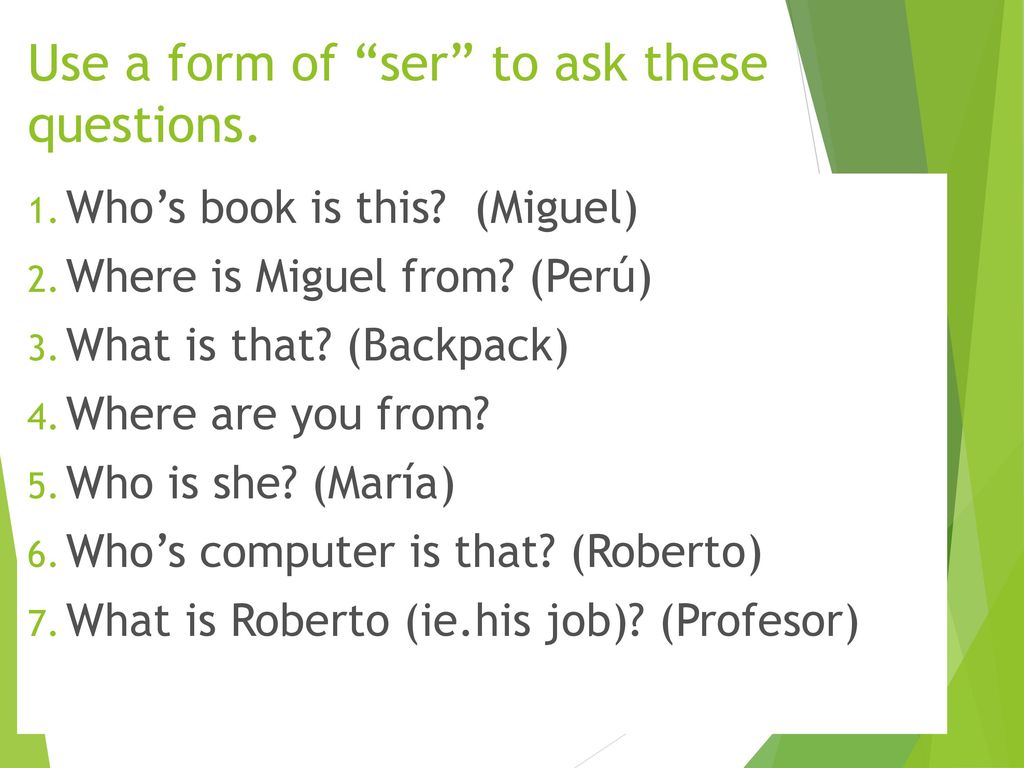 Use a form of ser to ask these questions.