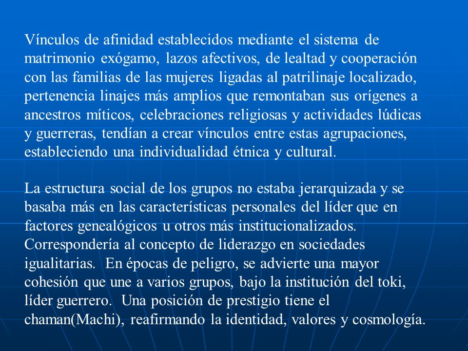 Vínculos de afinidad establecidos mediante el sistema de matrimonio exógamo, lazos afectivos, de lealtad y cooperación con las familias de las mujeres ligadas al patrilinaje localizado, pertenencia linajes más amplios que remontaban sus orígenes a ancestros míticos, celebraciones religiosas y actividades lúdicas y guerreras, tendían a crear vínculos entre estas agrupaciones, estableciendo una individualidad étnica y cultural.