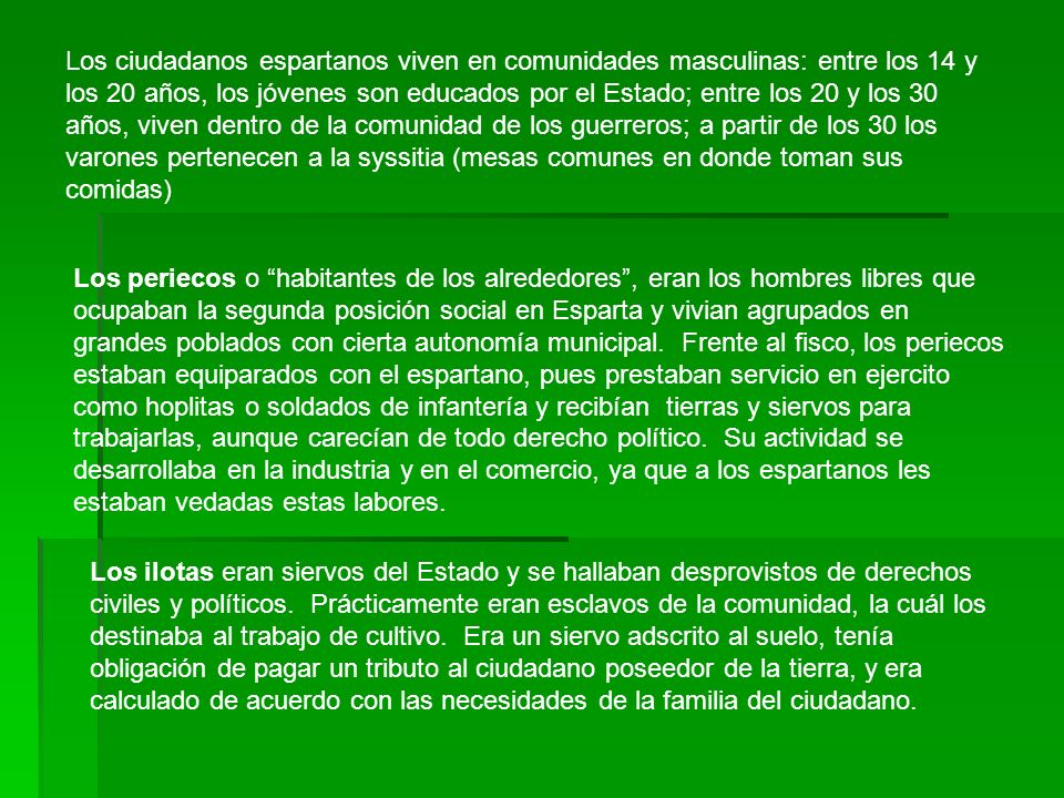Los ciudadanos espartanos viven en comunidades masculinas: entre los 14 y los 20 años, los jóvenes son educados por el Estado; entre los 20 y los 30 años, viven dentro de la comunidad de los guerreros; a partir de los 30 los varones pertenecen a la syssitia (mesas comunes en donde toman sus comidas)