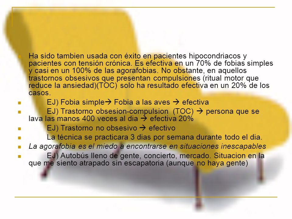 Ha sido tambien usada con éxito en pacientes hipocondriacos y pacientes con tensión crónica. Es efectiva en un 70% de fobias simples y casi en un 100% de las agorafobias. No obstante, en aquellos trastornos obsesivos que presentan compulsiones (ritual motor que reduce la ansiedad)(TOC) solo ha resultado efectiva en un 20% de los casos.