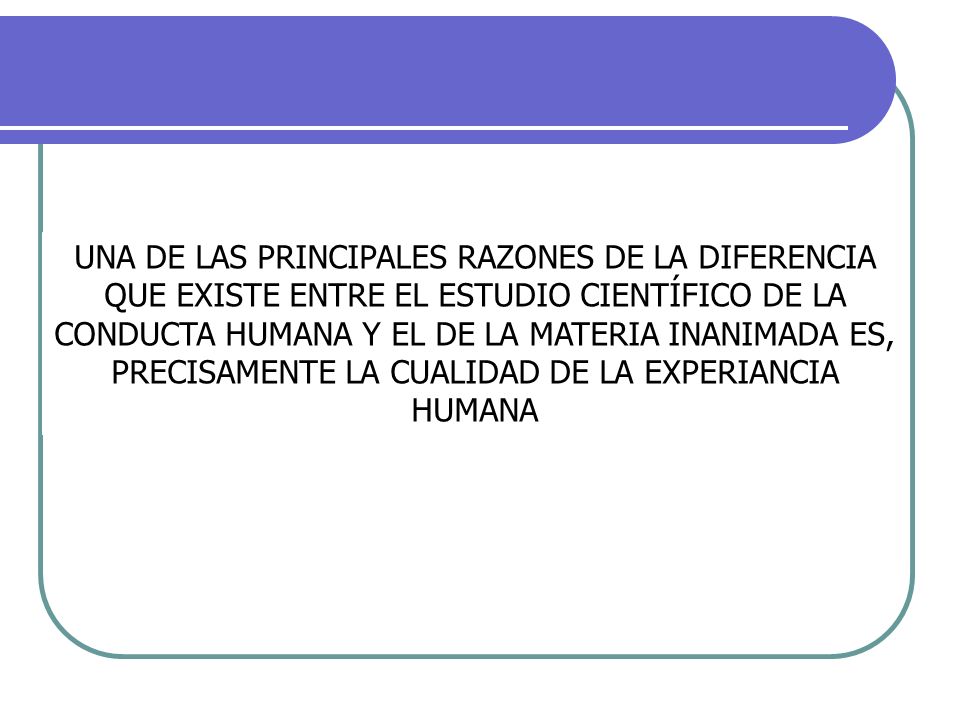 UNA DE LAS PRINCIPALES RAZONES DE LA DIFERENCIA QUE EXISTE ENTRE EL ESTUDIO CIENTÍFICO DE LA CONDUCTA HUMANA Y EL DE LA MATERIA INANIMADA ES, PRECISAMENTE LA CUALIDAD DE LA EXPERIANCIA HUMANA