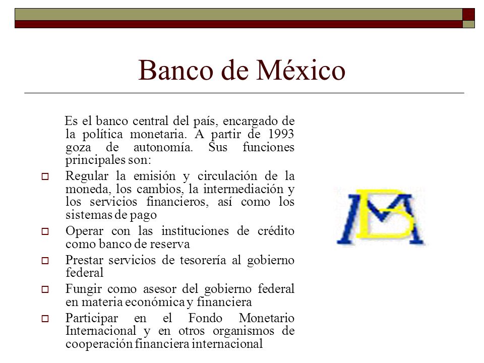 Banco de México Es el banco central del país, encargado de la política monetaria. A partir de 1993 goza de autonomía. Sus funciones principales son: