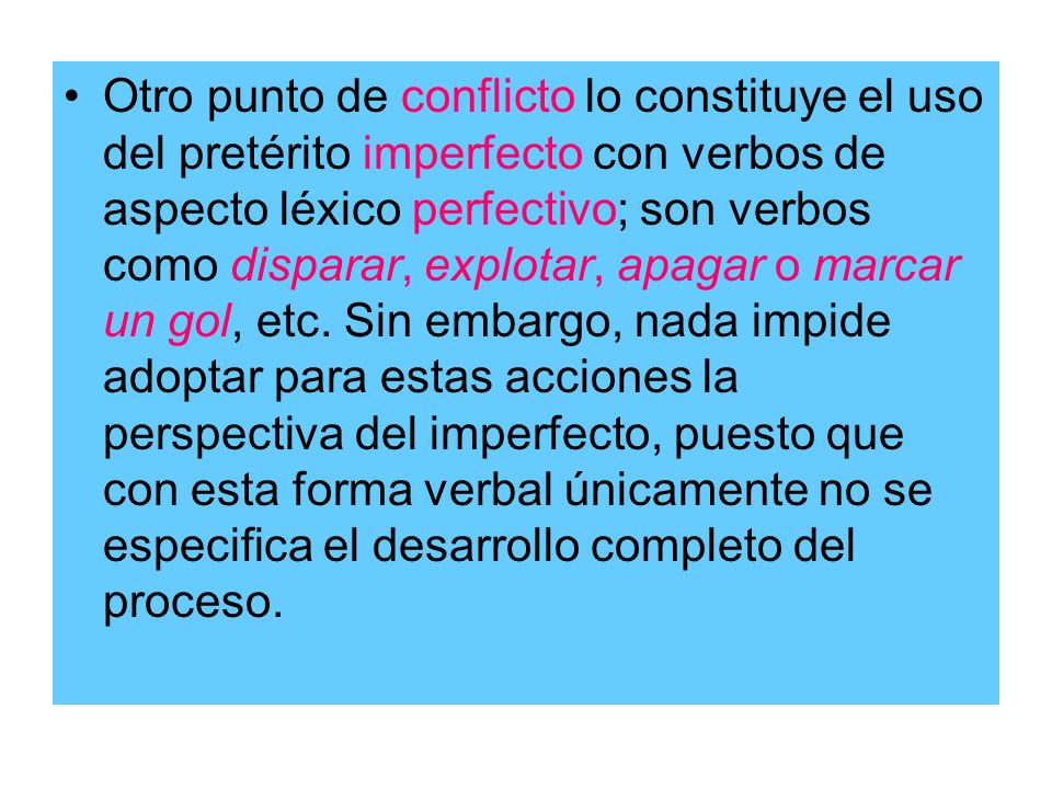 Otro punto de conflicto lo constituye el uso del pretérito imperfecto con verbos de aspecto léxico perfectivo; son verbos como disparar, explotar, apagar o marcar un gol, etc.