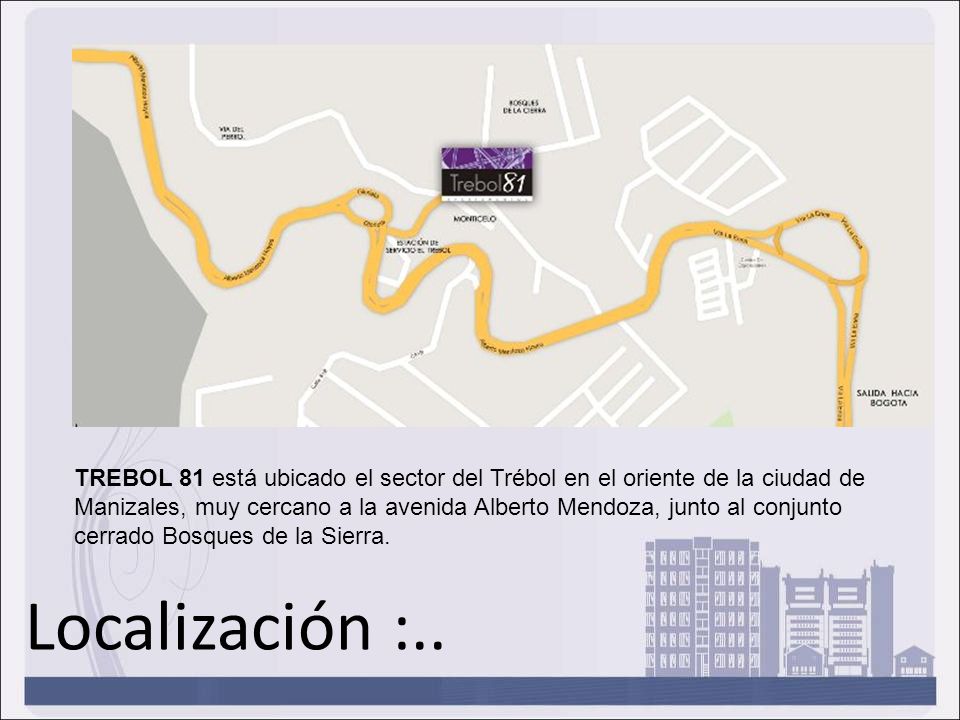 TREBOL 81 está ubicado el sector del Trébol en el oriente de la ciudad de Manizales, muy cercano a la avenida Alberto Mendoza, junto al conjunto cerrado Bosques de la Sierra.