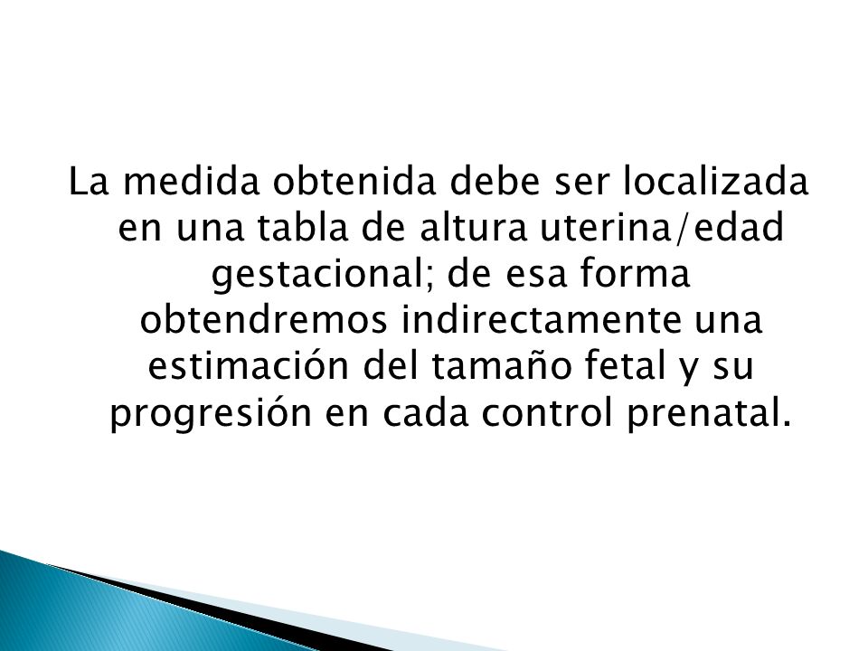 La medida obtenida debe ser localizada en una tabla de altura uterina/edad gestacional; de esa forma obtendremos indirectamente una estimación del tamaño fetal y su progresión en cada control prenatal.