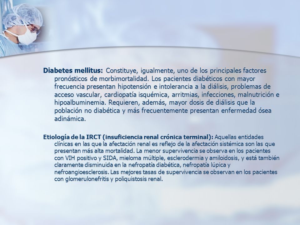 Diabetes mellitus: Constituye, igualmente, uno de los principales factores pronósticos de morbimortalidad. Los pacientes diabéticos con mayor frecuencia presentan hipotensión e intolerancia a la diálisis, problemas de acceso vascular, cardiopatía isquémica, arritmias, infecciones, malnutrición e hipoalbuminemia. Requieren, además, mayor dosis de diálisis que la población no diabética y más frecuentemente presentan enfermedad ósea adinámica.