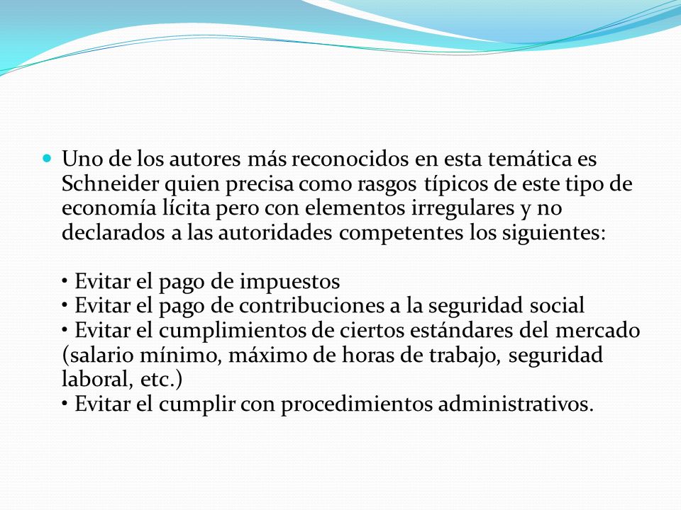 Uno de los autores más reconocidos en esta temática es Schneider quien precisa como rasgos típicos de este tipo de economía lícita pero con elementos irregulares y no declarados a las autoridades competentes los siguientes: • Evitar el pago de impuestos • Evitar el pago de contribuciones a la seguridad social • Evitar el cumplimientos de ciertos estándares del mercado (salario mínimo, máximo de horas de trabajo, seguridad laboral, etc.) • Evitar el cumplir con procedimientos administrativos.