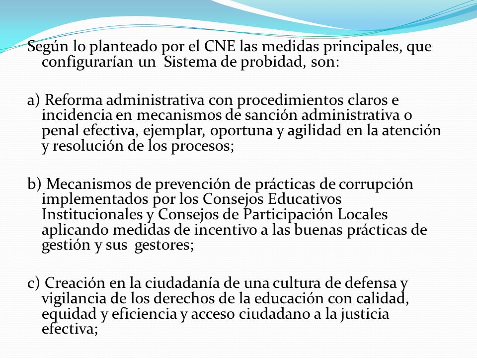 Según lo planteado por el CNE las medidas principales, que configurarían un Sistema de probidad, son: a) Reforma administrativa con procedimientos claros e incidencia en mecanismos de sanción administrativa o penal efectiva, ejemplar, oportuna y agilidad en la atención y resolución de los procesos; b) Mecanismos de prevención de prácticas de corrupción implementados por los Consejos Educativos Institucionales y Consejos de Participación Locales aplicando medidas de incentivo a las buenas prácticas de gestión y sus gestores; c) Creación en la ciudadanía de una cultura de defensa y vigilancia de los derechos de la educación con calidad, equidad y eficiencia y acceso ciudadano a la justicia efectiva;