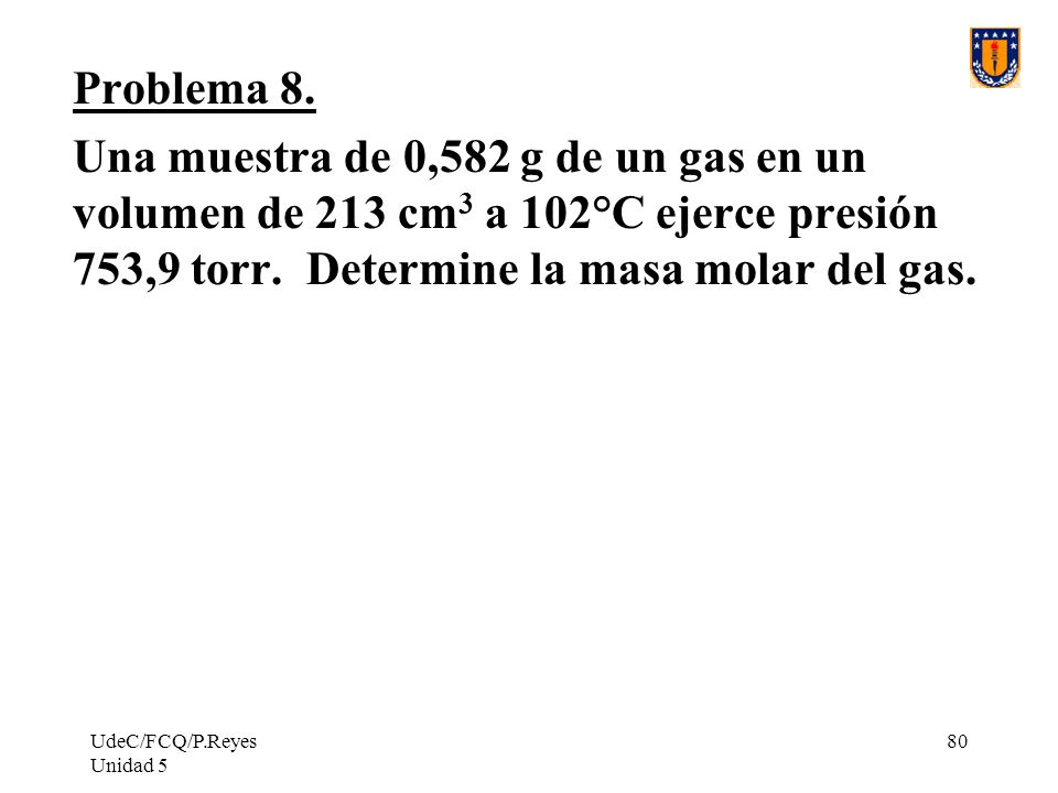 Problema 8. Una muestra de 0,582 g de un gas en un volumen de 213 cm3 a 102°C ejerce presión 753,9 torr. Determine la masa molar del gas.