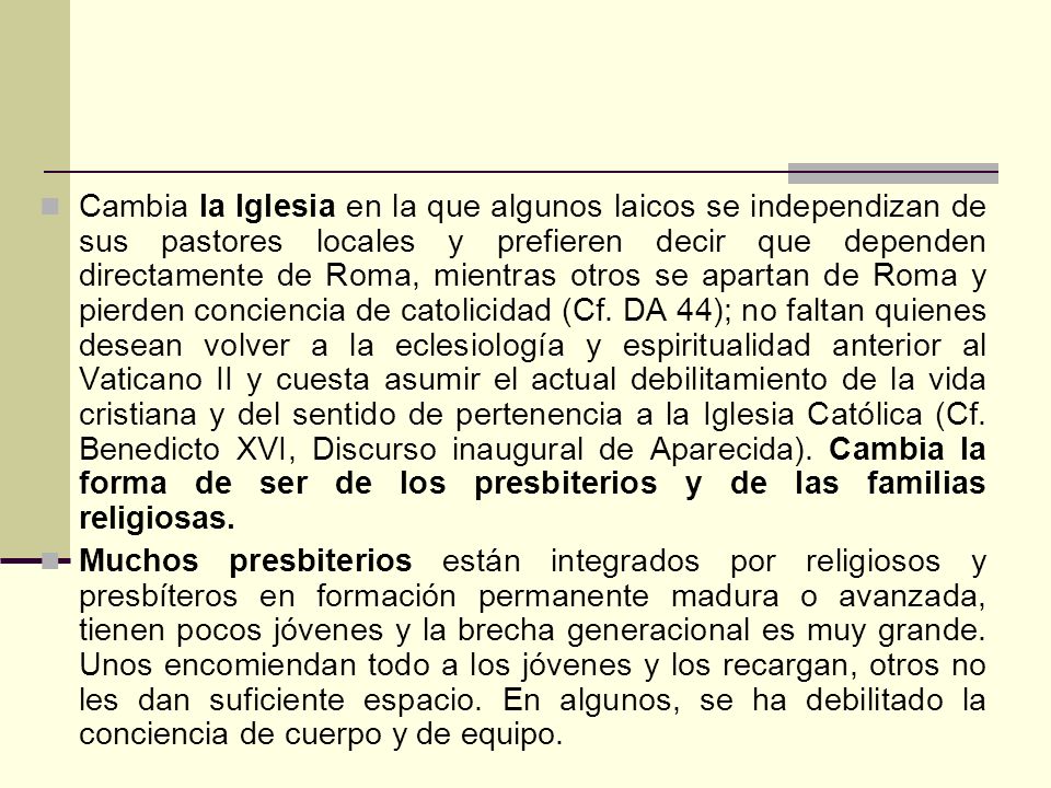 Cambia la Iglesia en la que algunos laicos se independizan de sus pastores locales y prefieren decir que dependen directamente de Roma, mientras otros se apartan de Roma y pierden conciencia de catolicidad (Cf. DA 44); no faltan quienes desean volver a la eclesiología y espiritualidad anterior al Vaticano II y cuesta asumir el actual debilitamiento de la vida cristiana y del sentido de pertenencia a la Iglesia Católica (Cf. Benedicto XVI, Discurso inaugural de Aparecida). Cambia la forma de ser de los presbiterios y de las familias religiosas.