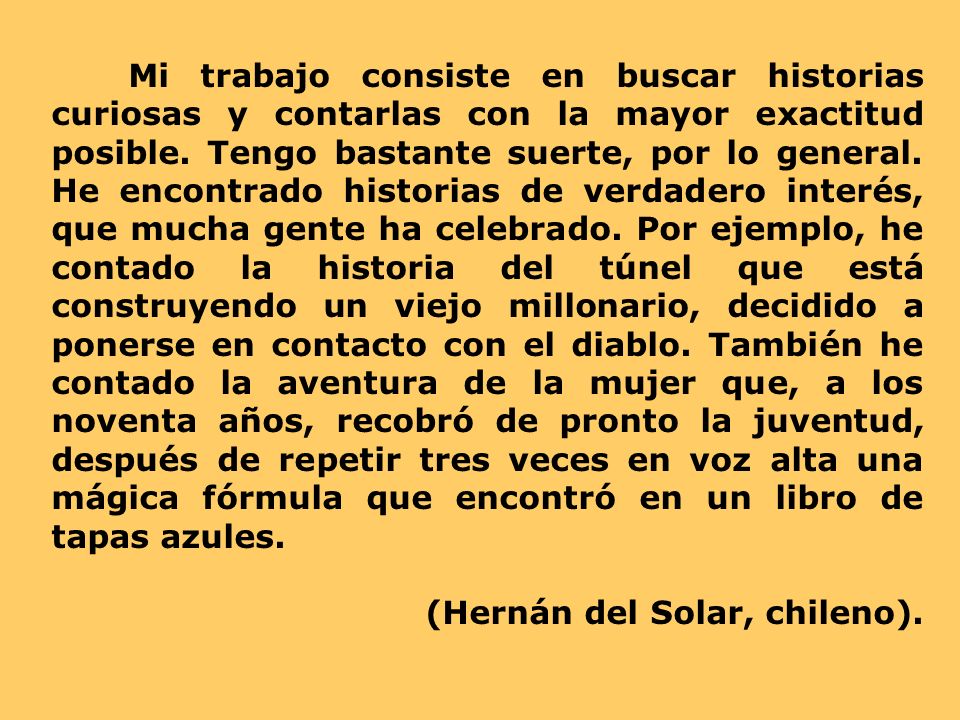 Mi trabajo consiste en buscar historias curiosas y contarlas con la mayor exactitud posible. Tengo bastante suerte, por lo general. He encontrado historias de verdadero interés, que mucha gente ha celebrado. Por ejemplo, he contado la historia del túnel que está construyendo un viejo millonario, decidido a ponerse en contacto con el diablo. También he contado la aventura de la mujer que, a los noventa años, recobró de pronto la juventud, después de repetir tres veces en voz alta una mágica fórmula que encontró en un libro de tapas azules.