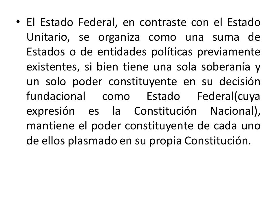 El Estado Federal, en contraste con el Estado Unitario, se organiza como una suma de Estados o de entidades políticas previamente existentes, si bien tiene una sola soberanía y un solo poder constituyente en su decisión fundacional como Estado Federal(cuya expresión es la Constitución Nacional), mantiene el poder constituyente de cada uno de ellos plasmado en su propia Constitución.
