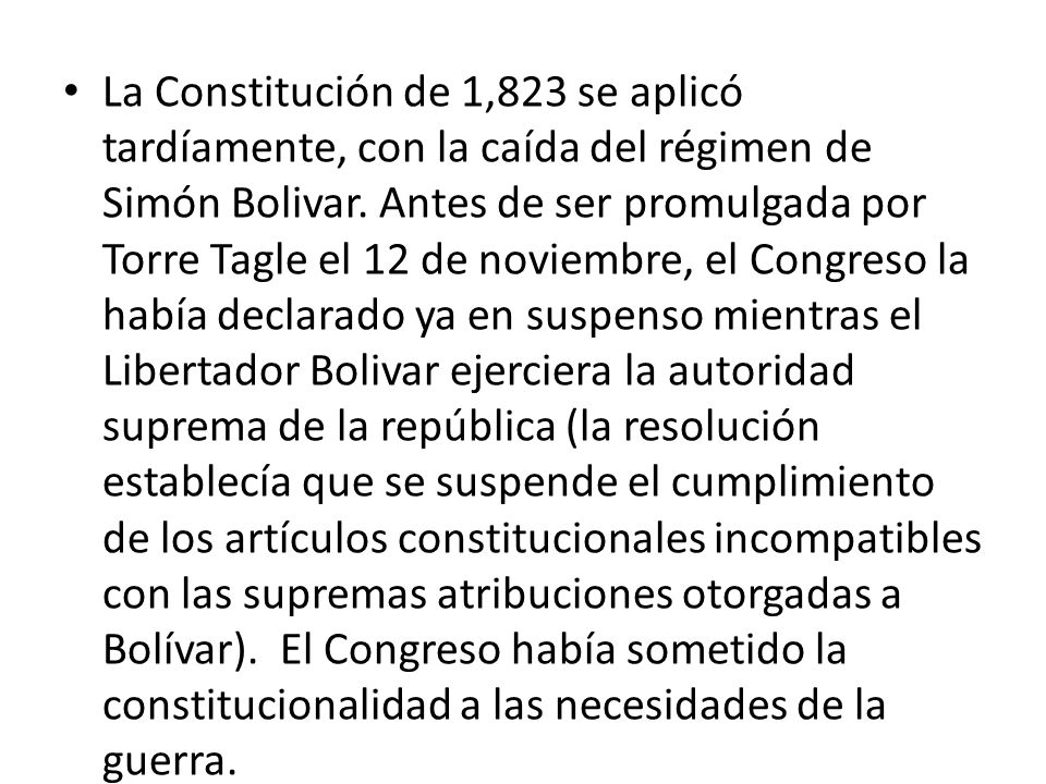 La Constitución de 1,823 se aplicó tardíamente, con la caída del régimen de Simón Bolivar. Antes de ser promulgada por Torre Tagle el 12 de noviembre, el Congreso la había declarado ya en suspenso mientras el Libertador Bolivar ejerciera la autoridad suprema de la república (la resolución establecía que se suspende el cumplimiento de los artículos constitucionales incompatibles con las supremas atribuciones otorgadas a Bolívar). El Congreso había sometido la constitucionalidad a las necesidades de la guerra.
