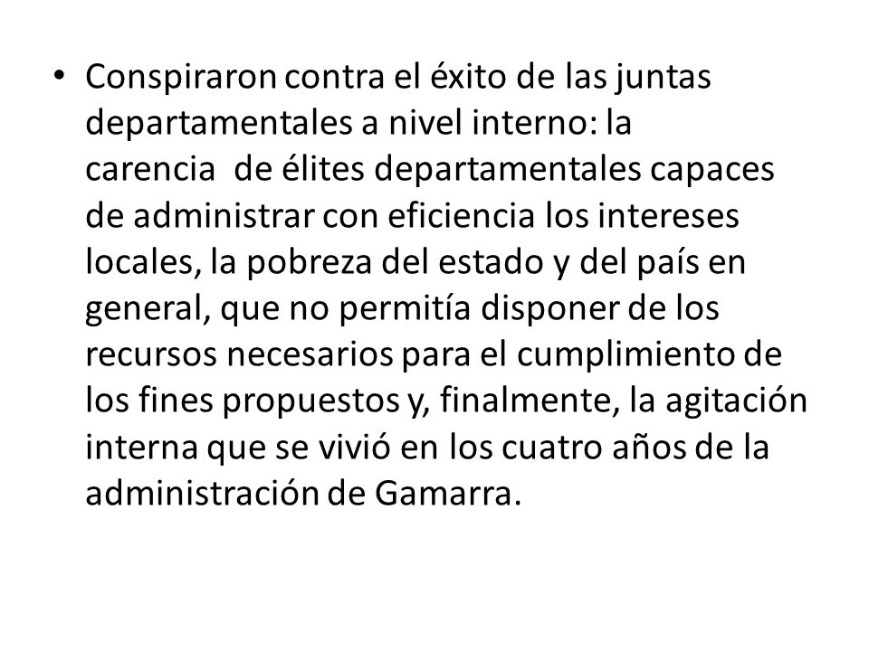 Conspiraron contra el éxito de las juntas departamentales a nivel interno: la carencia de élites departamentales capaces de administrar con eficiencia los intereses locales, la pobreza del estado y del país en general, que no permitía disponer de los recursos necesarios para el cumplimiento de los fines propuestos y, finalmente, la agitación interna que se vivió en los cuatro años de la administración de Gamarra.