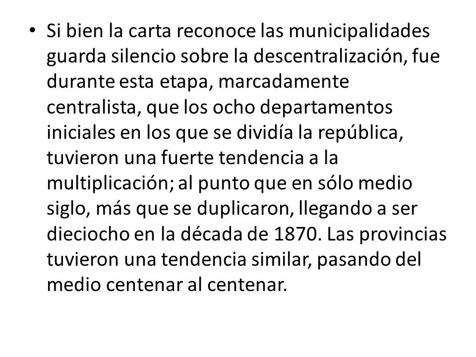 Si bien la carta reconoce las municipalidades guarda silencio sobre la descentralización, fue durante esta etapa, marcadamente centralista, que los ocho departamentos iniciales en los que se dividía la república, tuvieron una fuerte tendencia a la multiplicación; al punto que en sólo medio siglo, más que se duplicaron, llegando a ser dieciocho en la década de 1870.