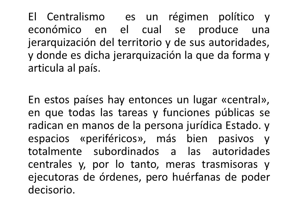 El Centralismo es un régimen político y económico en el cual se produce una jerarquización del territorio y de sus autoridades, y donde es dicha jerarquización la que da forma y articula al país.