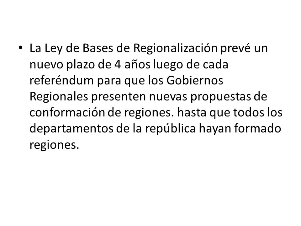 La Ley de Bases de Regionalización prevé un nuevo plazo de 4 años luego de cada referéndum para que los Gobiernos Regionales presenten nuevas propuestas de conformación de regiones. hasta que todos los departamentos de la república hayan formado regiones.