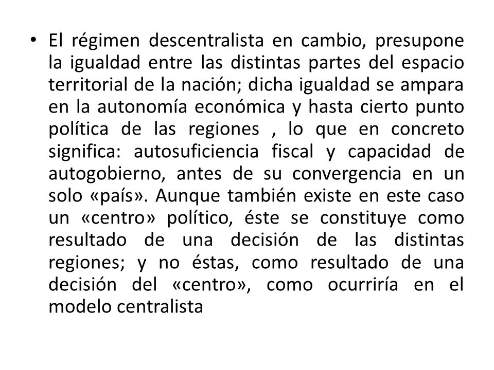El régimen descentralista en cambio, presupone la igualdad entre las distintas partes del espacio territorial de la nación; dicha igualdad se ampara en la autonomía económica y hasta cierto punto política de las regiones , lo que en concreto significa: autosuficiencia fiscal y capacidad de autogobierno, antes de su convergencia en un solo «país».