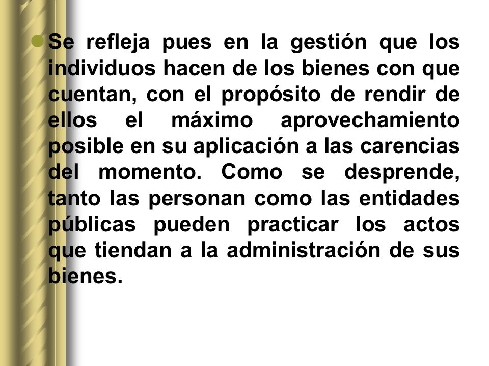 Se refleja pues en la gestión que los individuos hacen de los bienes con que cuentan, con el propósito de rendir de ellos el máximo aprovechamiento posible en su aplicación a las carencias del momento.