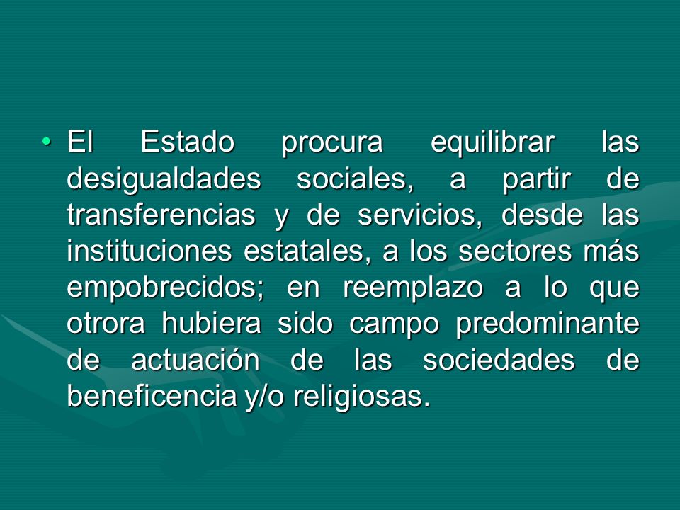 El Estado procura equilibrar las desigualdades sociales, a partir de transferencias y de servicios, desde las instituciones estatales, a los sectores más empobrecidos; en reemplazo a lo que otrora hubiera sido campo predominante de actuación de las sociedades de beneficencia y/o religiosas.