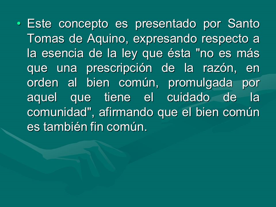 Este concepto es presentado por Santo Tomas de Aquino, expresando respecto a la esencia de la ley que ésta no es más que una prescripción de la razón, en orden al bien común, promulgada por aquel que tiene el cuidado de la comunidad , afirmando que el bien común es también fin común.