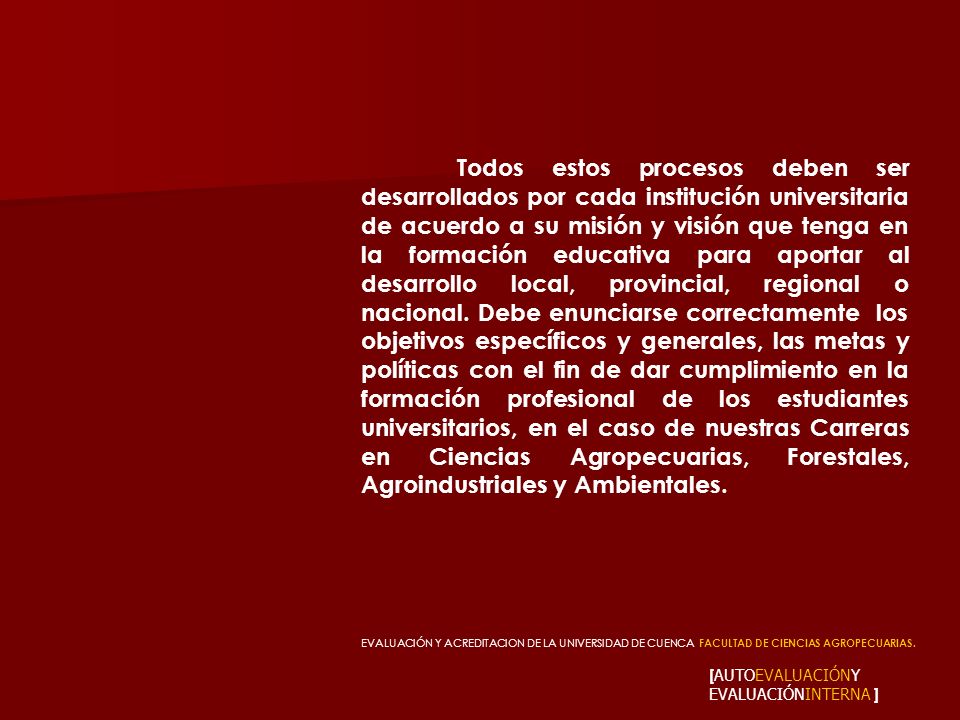 Todos estos procesos deben ser desarrollados por cada institución universitaria de acuerdo a su misión y visión que tenga en la formación educativa para aportar al desarrollo local, provincial, regional o nacional. Debe enunciarse correctamente los objetivos específicos y generales, las metas y políticas con el fin de dar cumplimiento en la formación profesional de los estudiantes universitarios, en el caso de nuestras Carreras en Ciencias Agropecuarias, Forestales, Agroindustriales y Ambientales.