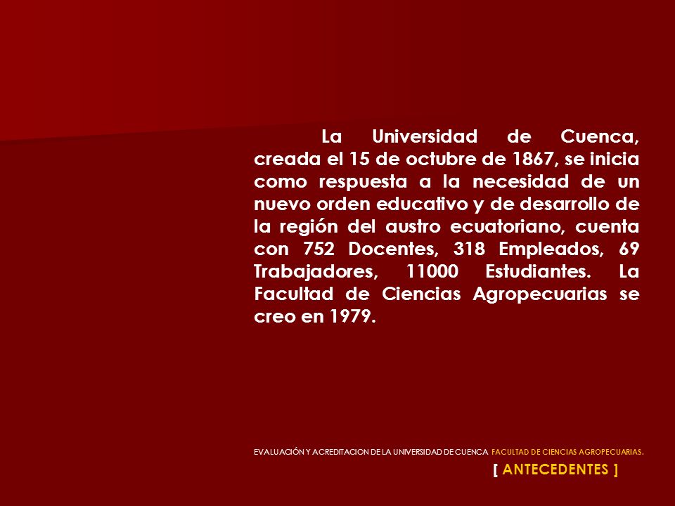 La Universidad de Cuenca, creada el 15 de octubre de 1867, se inicia como respuesta a la necesidad de un nuevo orden educativo y de desarrollo de la región del austro ecuatoriano, cuenta con 752 Docentes, 318 Empleados, 69 Trabajadores, Estudiantes. La Facultad de Ciencias Agropecuarias se creo en 1979.